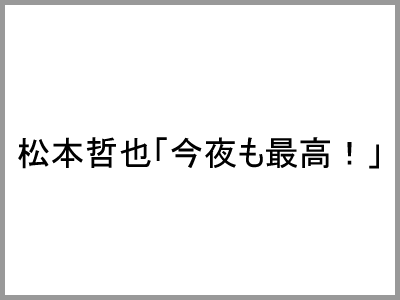 松本哲也「今夜も最高！」